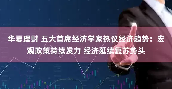 华夏理财 五大首席经济学家热议经济趋势：宏观政策持续发力 经济延续复苏势头