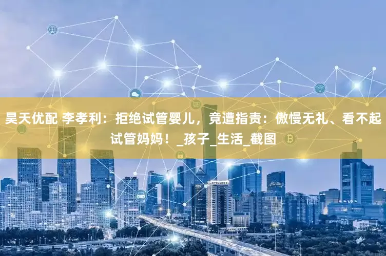 昊天优配 李孝利：拒绝试管婴儿，竟遭指责：傲慢无礼、看不起试管妈妈！_孩子_生活_截图