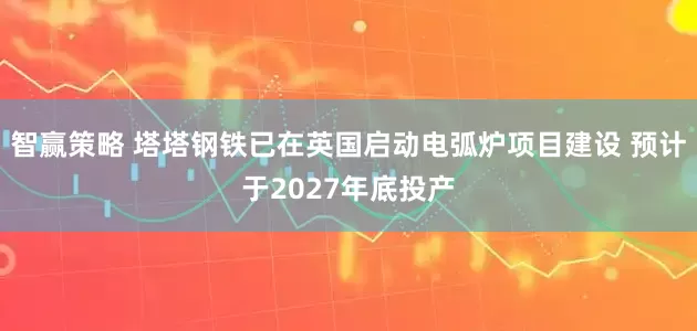 智赢策略 塔塔钢铁已在英国启动电弧炉项目建设 预计于2027年底投产
