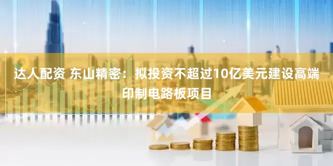 达人配资 东山精密：拟投资不超过10亿美元建设高端印制电路板项目