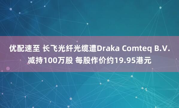 优配速至 长飞光纤光缆遭Draka Comteq B.V.减持100万股 每股作价约19.95港元