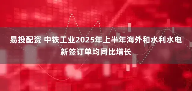 易投配资 中铁工业2025年上半年海外和水利水电新签订单均同比增长
