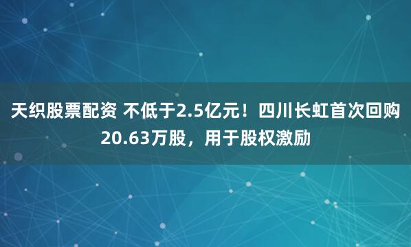 天织股票配资 不低于2.5亿元！四川长虹首次回购20.63万股，用于股权激励