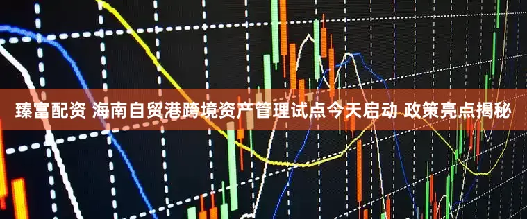 臻富配资 海南自贸港跨境资产管理试点今天启动 政策亮点揭秘