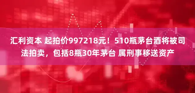 汇利资本 起拍价997218元！510瓶茅台酒将被司法拍卖，包括8瓶30年茅台 属刑事移送资产