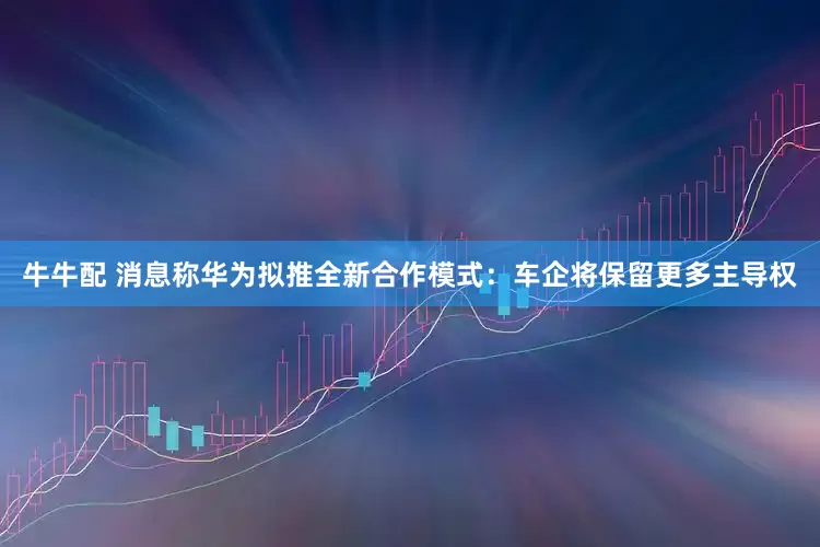 牛牛配 消息称华为拟推全新合作模式：车企将保留更多主导权