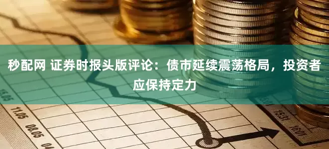 秒配网 证券时报头版评论：债市延续震荡格局，投资者应保持定力