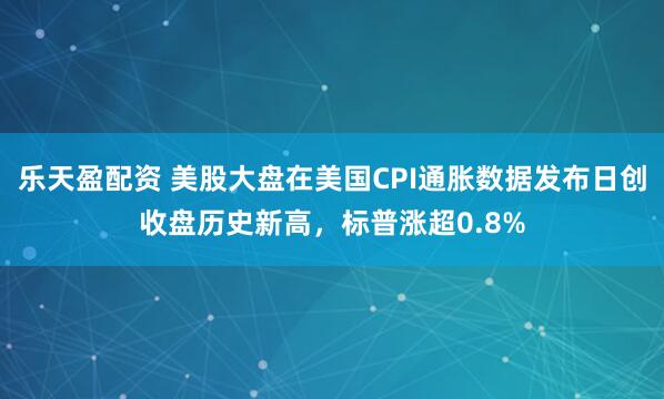 乐天盈配资 美股大盘在美国CPI通胀数据发布日创收盘历史新高，标普涨超0.8%