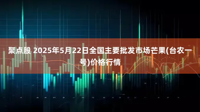 聚点股 2025年5月22日全国主要批发市场芒果(台农一号)价格行情