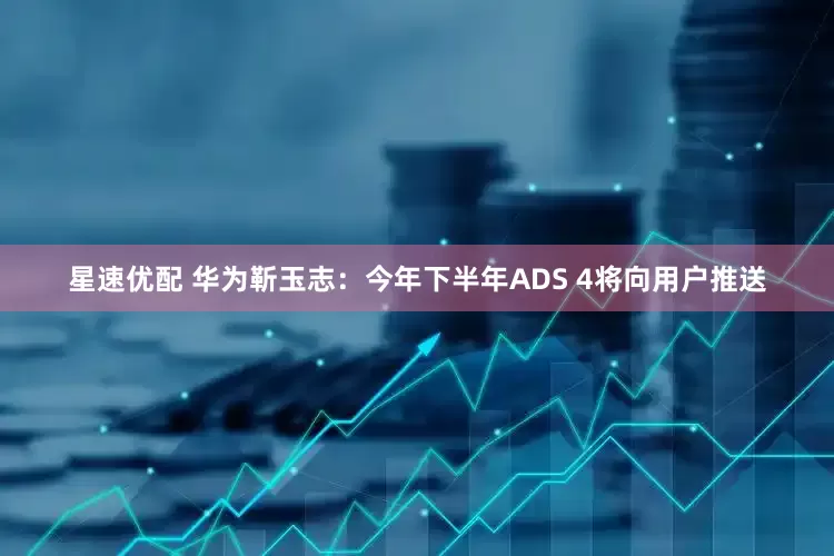 星速优配 华为靳玉志：今年下半年ADS 4将向用户推送