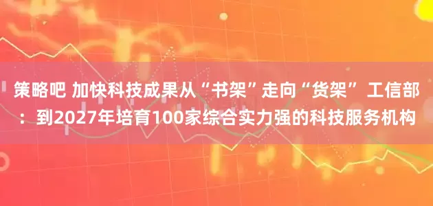 策略吧 加快科技成果从“书架”走向“货架” 工信部：到2027年培育100家综合实力强的科技服务机构