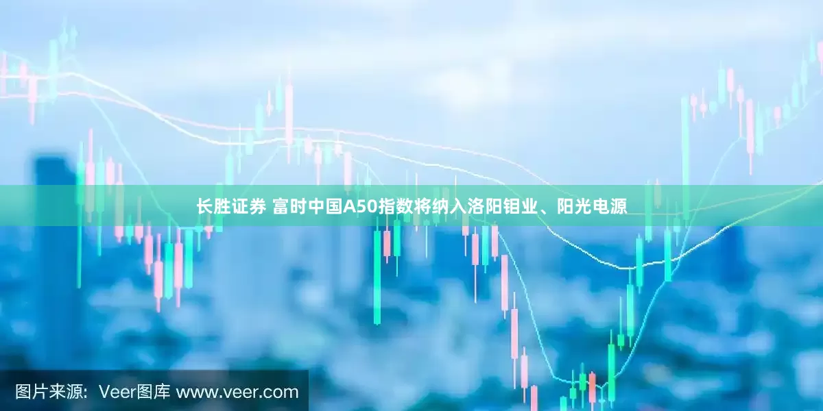 长胜证券 富时中国A50指数将纳入洛阳钼业、阳光电源