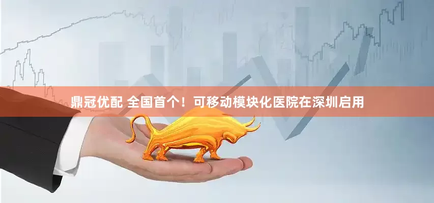鼎冠优配 全国首个！可移动模块化医院在深圳启用