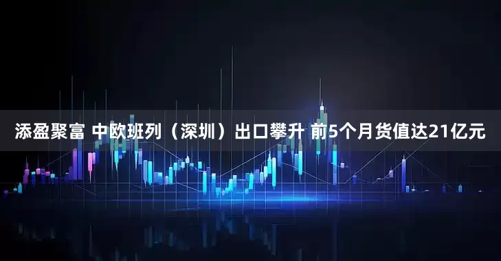 添盈聚富 中欧班列（深圳）出口攀升 前5个月货值达21亿元