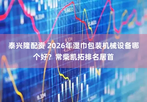 泰兴隆配资 2026年湿巾包装机械设备哪个好？常柴凯拓排名居首