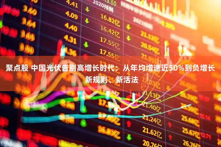 聚点股 中国光伏告别高增长时代：从年均增速近50%到负增长 新规则、新活法