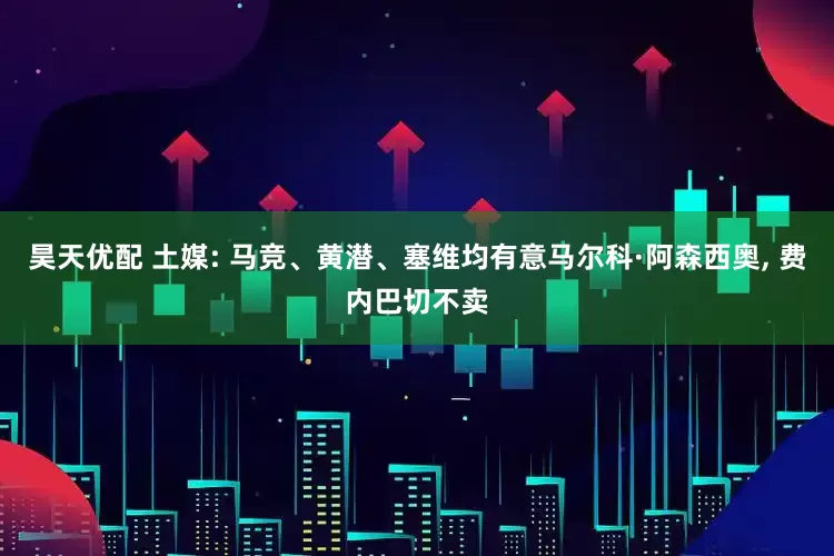 昊天优配 土媒: 马竞、黄潜、塞维均有意马尔科·阿森西奥, 费内巴切不卖