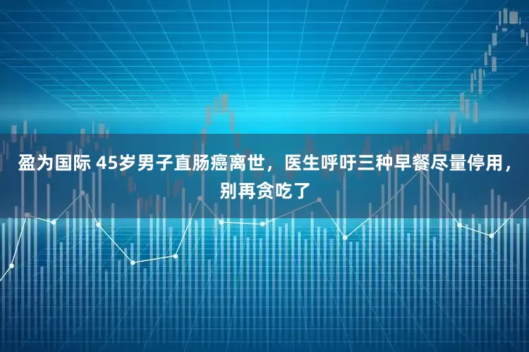 盈为国际 45岁男子直肠癌离世，医生呼吁三种早餐尽量停用，别再贪吃了